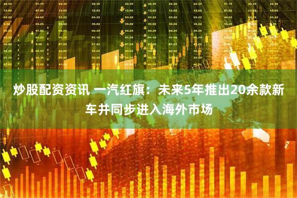 炒股配资资讯 一汽红旗：未来5年推出20余款新车并同步进入海外市场