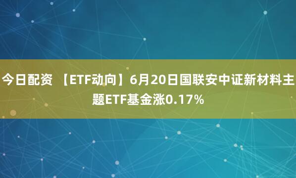 今日配资 【ETF动向】6月20日国联安中证新材料主题ETF基金涨0.17%