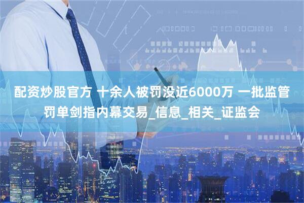 配资炒股官方 十余人被罚没近6000万 一批监管罚单剑指内幕交易_信息_相关_证监会