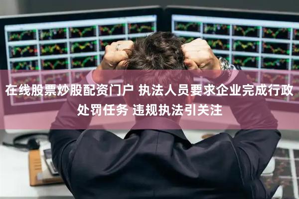 在线股票炒股配资门户 执法人员要求企业完成行政处罚任务 违规执法引关注