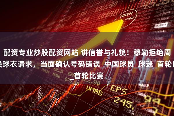 配资专业炒股配资网站 讲信誉与礼貌！穆勒拒绝周通换球衣请求，当面确认号码错误_中国球员_球迷_首轮比赛