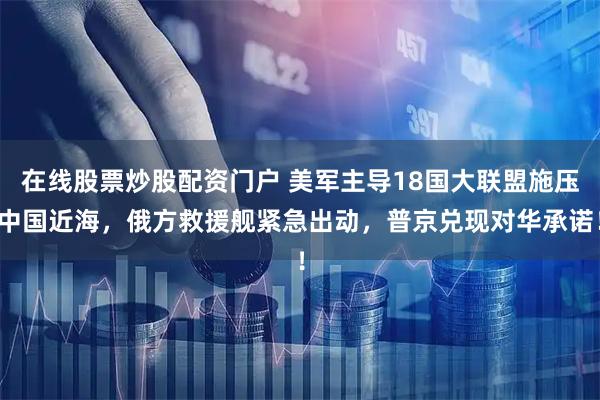在线股票炒股配资门户 美军主导18国大联盟施压中国近海，俄方救援舰紧急出动，普京兑现对华承诺！