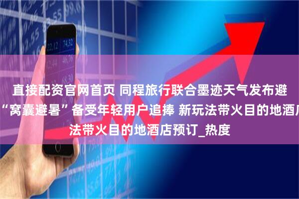 直接配资官网首页 同程旅行联合墨迹天气发布避暑游趋势：“窝囊避暑”备受年轻用户追捧 新玩法带火目的地酒店预订_热度
