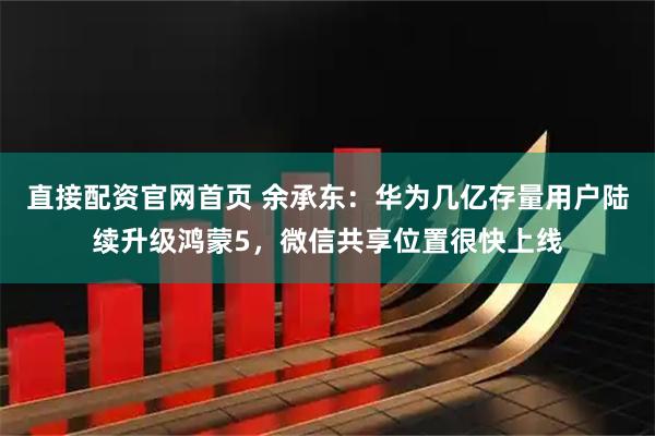 直接配资官网首页 余承东：华为几亿存量用户陆续升级鸿蒙5，微信共享位置很快上线