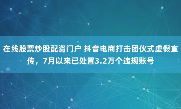 在线股票炒股配资门户 抖音电商打击团伙式虚假宣传，7月以来已处置3.2万个违规账号