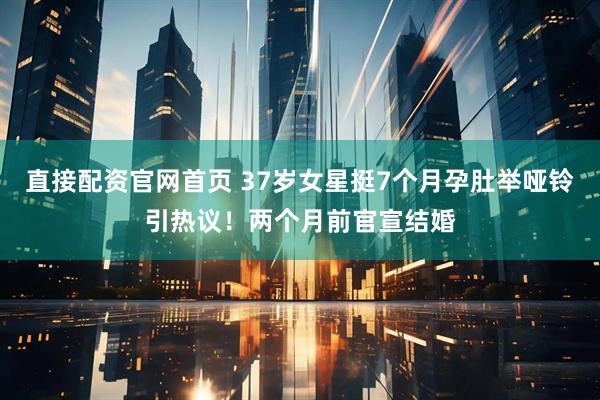 直接配资官网首页 37岁女星挺7个月孕肚举哑铃引热议！两个月前官宣结婚