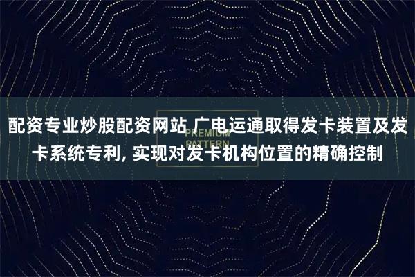 配资专业炒股配资网站 广电运通取得发卡装置及发卡系统专利, 实现对发卡机构位置的精确控制