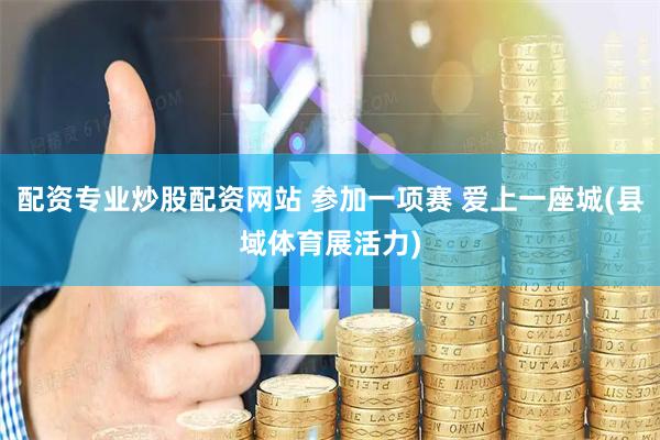 配资专业炒股配资网站 参加一项赛 爱上一座城(县域体育展活力)