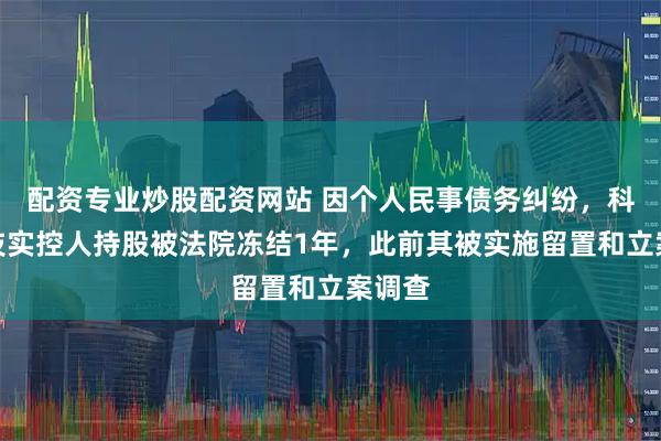 配资专业炒股配资网站 因个人民事债务纠纷，科思科技实控人持股被法院冻结1年，此前其被实施留置和立案调查