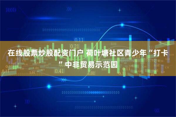 在线股票炒股配资门户 荷叶塘社区青少年“打卡”中非贸易示范园