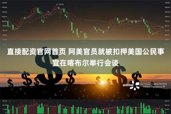 直接配资官网首页 阿美官员就被扣押美国公民事宜在喀布尔举行会谈