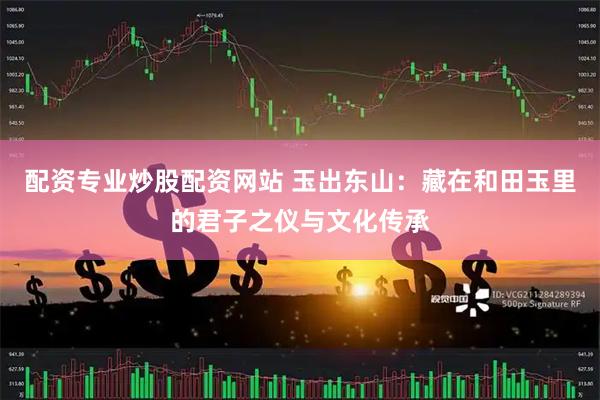 配资专业炒股配资网站 玉出东山：藏在和田玉里的君子之仪与文化传承