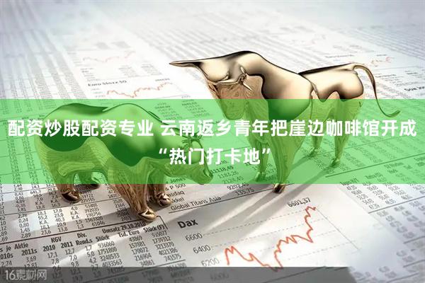 配资炒股配资专业 云南返乡青年把崖边咖啡馆开成“热门打卡地”