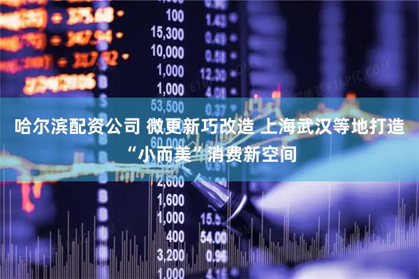 哈尔滨配资公司 微更新巧改造 上海武汉等地打造“小而美”消费新空间