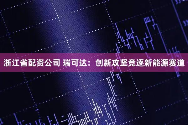 浙江省配资公司 瑞可达：创新攻坚竞逐新能源赛道